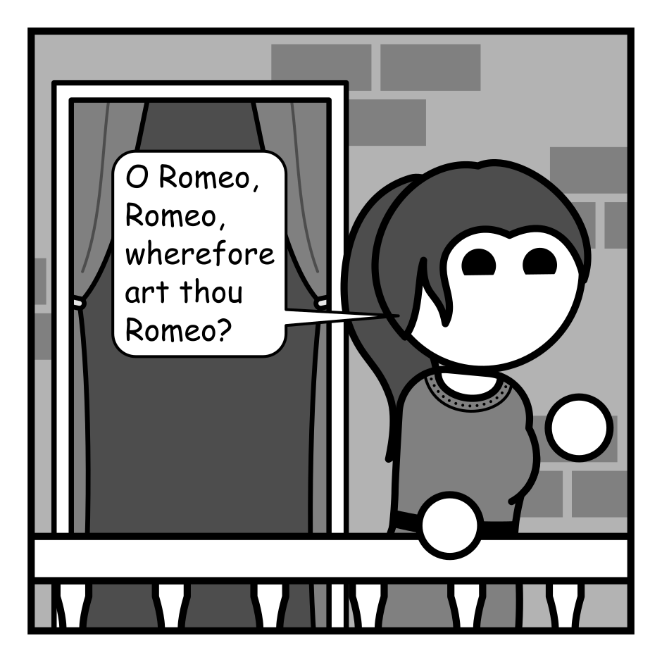 A 3 panel grayscale comic featuring the Shakespeare characters Romeo and Juliet.
Panel 1.
Juliet is on her balcony looking off frame right. A doorway is visible behind her.
Juliet: O Romeo, Romeo, wherefore art thou Romeo?
Panel 2.
Romeo pops his head out of the doorway. Juliet looks surprised.
Romeo: I'm right here Juliet.
Panel 3.
Flip around to Juliet glaring angrily.
Juliet: Romeo, you are very bad at hide and seek!